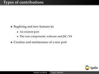 Types of contributions
Bugﬁxing and new features in:
An existent port
The core components: webcore and JSC/V8
Creation and maintenance of a new port
WebKit and Blink Juan J. Sánchez
 