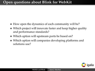 Open questions about Blink for WebKit
How open the dynamics of each community will be?
Which project will innovate faster and keep higher quality
and performance standards?
Which option will upstream ports be based on?
Which option will companies developing platforms and
solutions use?
WebKit and Blink Juan J. Sánchez
 