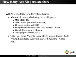 How many WebKit ports are there?

WebKit is available for different platforms:
Main upstream ports during the past 2 years:
Mac OS X, iOS
GTK+ based platforms (GNOME)
Qt based platforms (KDE)
Enlightenment Foundation Libraries (EFL, Tizen)
Google Chromium / Chrome
New proposal: WebKitNIX

Other ports: wxWidgets, Brew MP, Symbian devices (S60),
Win32, BlackBerry, Adobe Integrated Runtime (Adobe
AIR)

WebKit and Blink

Juan J. Sánchez

 