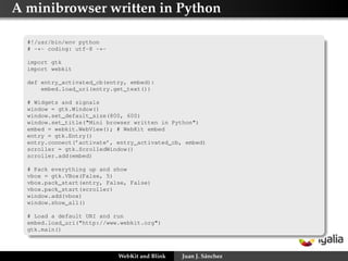 A minibrowser written in Python
#!/usr/bin/env python
# -*- coding: utf-8 -*import gtk
import webkit
def entry_activated_cb(entry, embed):
embed.load_uri(entry.get_text())
# Widgets and signals
window = gtk.Window()
window.set_default_size(800, 600)
window.set_title("Mini browser written in Python")
embed = webkit.WebView(); # WebKit embed
entry = gtk.Entry()
entry.connect(’activate’, entry_activated_cb, embed)
scroller = gtk.ScrolledWindow()
scroller.add(embed)
# Pack everything up and show
vbox = gtk.VBox(False, 5)
vbox.pack_start(entry, False, False)
vbox.pack_start(scroller)
window.add(vbox)
window.show_all()
# Load a default URI and run
embed.load_uri("http://www.webkit.org")
gtk.main()

WebKit and Blink

Juan J. Sánchez

 
