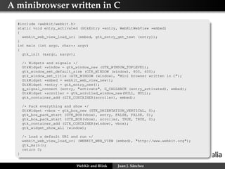 A minibrowser written in C
#include <webkit/webkit.h>
static void entry_activated (GtkEntry *entry, WebKitWebView *embed)
{
webkit_web_view_load_uri (embed, gtk_entry_get_text (entry));
}
int main (int argc, char** argv)
{
gtk_init (&argc, &argv);
/* Widgets and signals */
GtkWidget *window = gtk_window_new (GTK_WINDOW_TOPLEVEL);
gtk_window_set_default_size (GTK_WINDOW (window), 800, 600);
gtk_window_set_title (GTK_WINDOW (window), "Mini browser written in C");
GtkWidget *embed = webkit_web_view_new();
GtkWidget *entry = gtk_entry_new();
g_signal_connect (entry, "activate", G_CALLBACK (entry_activated), embed);
GtkWidget *scroller = gtk_scrolled_window_new(NULL, NULL);
gtk_container_add (GTK_CONTAINER(scroller), embed);
/* Pack everything and show */
GtkWidget *vbox = gtk_box_new (GTK_ORIENTATION_VERTICAL, 0);
gtk_box_pack_start (GTK_BOX(vbox), entry, FALSE, FALSE, 0);
gtk_box_pack_start (GTK_BOX(vbox), scroller, TRUE, TRUE, 0);
gtk_container_add (GTK_CONTAINER(window), vbox);
gtk_widget_show_all (window);
/* Load a default URI and run */
webkit_web_view_load_uri (WEBKIT_WEB_VIEW (embed), "http://www.webkit.org");
gtk_main();
return 0;
}
WebKit and Blink

Juan J. Sánchez

 