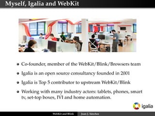 Myself, Igalia and WebKit

Co-founder, member of the WebKit/Blink/Browsers team
Igalia is an open source consultancy founded in 2001
Igalia is Top 5 contributor to upstream WebKit/Blink
Working with many industry actors: tablets, phones, smart
tv, set-top boxes, IVI and home automation.

WebKit and Blink

Juan J. Sánchez

 