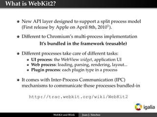 What is WebKit2?
New API layer designed to support a split process model
(First release by Apple on April 8th, 20101 ).
Different to Chromium’s multi-process implementation
It’s bundled in the framework (reusable)
Different processes take care of different tasks:
UI process: the WebView widget, application UI
Web process: loading, parsing, rendering, layout...
Plugin process: each plugin type in a process

It comes with Inter-Process Communication (IPC)
mechanisms to communicate those processes bundled-in
http://trac.webkit.org/wiki/WebKit2

WebKit and Blink

Juan J. Sánchez

 