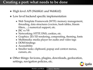 Creating a port: what needs to be done
High level API (WebKit1 and WebKit2)
Low level backend speciﬁc implementation
Web Template Framework (WTF): memory management,
threading, data structures (vectors, hash tables, bloom
ﬁlters, ...) numerical support, etc.
JSC vs V8
Networking: HTTP, DNS, cookies, etc.
Graphics: 2D/3D rendering, compositing, theming, fonts
Multimedia: media player for audio and video tags
DOM bindings
Accessibility
Smaller tasks: clipboard, popup and context menus,
cursors, etc.

Other things: favicons, plugins, downloads, geolocation,
settings, navigation policies, etc.
WebKit and Blink

Juan J. Sánchez

 