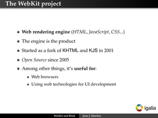 The WebKit project

Web rendering engine (HTML, JavaScript, CSS...)
The engine is the product
Started as a fork of KHTML and KJS in 2001
Open Source since 2005
Among other things, it’s useful for:
Web browsers
Using web technologies for UI development

WebKit and Blink

Juan J. Sánchez

 