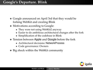 Google’s Departure. Blink

Google announced on April 3rd that they would be
forking WebKit and creating Blink
Motivations according to Google:
They were not using WebKit2 anyway
Easier to do ambitious architectural changes after the fork
Simpliﬁcation of the codebase in Blink

Tension between Apple and Google before the fork
Architectural decisions: NetworkProcess
Code governance: Owners

Big shock within the WebKit community

WebKit and Blink

Juan J. Sánchez

 