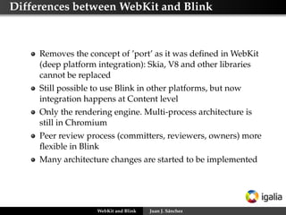 Differences between WebKit and Blink

Removes the concept of ’port’ as it was deﬁned in WebKit
(deep platform integration): Skia, V8 and other libraries
cannot be replaced
Still possible to use Blink in other platforms, but now
integration happens at Content level
Only the rendering engine. Multi-process architecture is
still in Chromium
Peer review process (committers, reviewers, owners) more
ﬂexible in Blink
Many architecture changes are started to be implemented

WebKit and Blink

Juan J. Sánchez

 