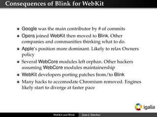 Consequences of Blink for WebKit

Google was the main contributor by # of commits
Opera joined WebKit then moved to Blink. Other
companies and communities thinking what to do.
Apple’s position more dominant. Likely to relax Owners
policy
Several WebCore modules left orphan. Other hackers
assuming WebCore modules maintainership
WebKit developers porting patches from/to Blink
Many hacks to accomodate Chromium removed. Engines
likely start to diverge at faster pace

WebKit and Blink

Juan J. Sánchez

 