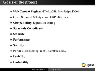 Goals of the project
Web Content Engine: HTML, CSS, JavaScript, DOM
Open Source: BSD-style and LGPL licenses
Compatibility: regression testing
Standards Compliance
Stability
Performance
Security
Portability: desktop, mobile, embedded...
Usability
Hackability
WebKit and Blink

Juan J. Sánchez

 