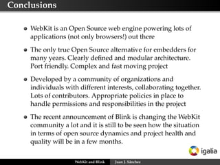 Conclusions
WebKit is an Open Source web engine powering lots of
applications (not only browsers!) out there
The only true Open Source alternative for embedders for
many years. Clearly deﬁned and modular architecture.
Port friendly. Complex and fast moving project
Developed by a community of organizations and
individuals with different interests, collaborating together.
Lots of contributors. Appropriate policies in place to
handle permissions and responsibilities in the project
The recent announcement of Blink is changing the WebKit
community a lot and it is still to be seen how the situation
in terms of open source dynamics and project health and
quality will be in a few months.
WebKit and Blink

Juan J. Sánchez

 
