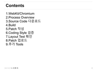 2
Contents
1.WebKit/Chromium
2.Process Overview
3.Source Code 다운로드
4.Build
5.Patch 작성
6.Coding Style 검증
7.Layout Test 확인
8.Patch 업로드
9.추가 Tools
 