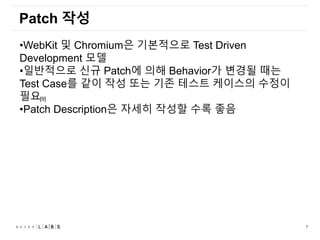 7
Patch 작성
•WebKit 및 Chromium은 기본적으로 Test Driven
Development 모델
•일반적으로 신규 Patch에 의해 Behavior가 변경될 때는
Test Case를 같이 작성 또는 기존 테스트 케이스의 수정이
필요
•Patch Description은 자세히 작성할 수록 좋음
[9]
 