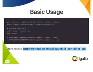 Basic Usage
Basic Usage
git clone https://github.com/Igalia/webkit-container-sdk.git
source ./webkit-container-sdk/register-sdk-on-host.sh
# Requires podman 4.0
wkdev-create --create-home
wkdev-enter
> $YOUR_WEBKIT_CHECKOUT/Tools/Scripts/build-webkit --gtk
> $YOUR_WEBKIT_CHECKOUT/Tools/Scripts/run-minibrowser --gtk
More details: https://github.com/Igalia/webkit-container-sdk
6 . 1
 