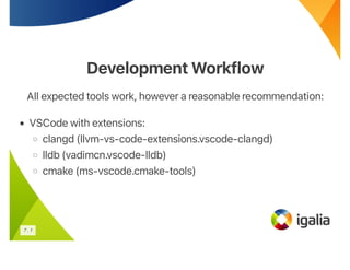 Development Workflow
Development Workflow
All expected tools work, however a reasonable recommendation:
• VSCode with extensions:
◦ clangd (llvm-vs-code-extensions.vscode-clangd)
◦ lldb (vadimcn.vscode-lldb)
◦ cmake (ms-vscode.cmake-tools)
7 . 1
 
