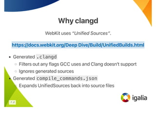 Why clangd
Why clangd
WebKit uses “Unified Sources”.
• Generated .clangd
◦ Filters out any flags GCC uses and Clang doesn’t support
◦ Ignores generated sources
• Generated compile_commands.json
◦ Expands UnifiedSources back into source files
https://docs.webkit.org/Deep Dive/Build/UnifiedBuilds.html
7 . 2
 