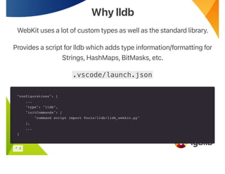 Why lldb
Why lldb
WebKit uses a lot of custom types as well as the standard library.
Provides a script for lldb which adds type information/formatting for
Strings, HashMaps, BitMasks, etc.
.vscode/launch.json
"configurations": [
...
"type": "lldb",
"initCommands": [
"command script import Tools/lldb/lldb_webkit.py"
],
...
]
7 . 3
 