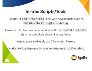 In-tree Scripts/Tools
In-tree Scripts/Tools
Scripts (in Tools/Scripts) help with development such as
build-webkit --gtk --debug.
However this obscures details and tools like run-webkit-tests
rely on assumptions about directory layout.
Instead you can directly use CMake with Presets:
cmake --list-presets cmake --preset=gtk-debug
7 . 7
 