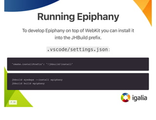 Running Epiphany
Running Epiphany
To develop Epiphany on top of WebKit you can install it
into the JHBuild prefix.
.vscode/settings.json:
"cmake.installPrefix": "/jhbuild/install"
jhbuild sysdeps --install epiphany
jhbuild build epiphany
7 . 11
 