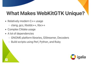 What Makes WebKitGTK Unique?
What Makes WebKitGTK Unique?
• Relatively modern C++ usage
◦ clang, gcc, libstdc++, libc++
• Complex CMake usage
• A lot of dependencies
◦ GNOME platform libraries, GStreamer, Decoders
◦ Build scripts using Perl, Python, and Ruby
3
 