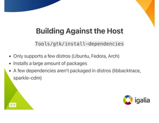 Building Against the Host
Building Against the Host
Tools/gtk/install-dependencies
• Only supports a few distros (Ubuntu, Fedora, Arch)
• Installs a large amount of packages
• A few dependencies aren’t packaged in distros (libbacktrace,
sparkle-cdm)
4 . 2
 