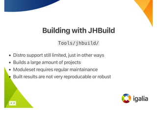 Building with JHBuild
Building with JHBuild
Tools/jhbuild/
• Distro support still limited, just in other ways
• Builds a large amount of projects
• Moduleset requires regular maintainance
• Built results are not very reproducable or robust
4 . 3
 