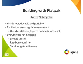 Building with Flatpak
Building with Flatpak
Tools/flatpak/
• Finally reproducable and portable!
• Runtime requires regular maintainance
◦ Uses buildstream, layered on freedesktop-sdk
• Everything is ran in flatpak
◦ Limited tooling
◦ Read-only runtime
◦ Sandbox gets in the way
4 . 4
 