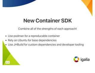New ContainerSDK
New ContainerSDK
Combine all of the strengths of each approach!
• Use podman for a reproducable container
• Rely on Ubuntu for base dependencies
• Use JHBuild for custom dependencies and developer tooling
5 . 2
 