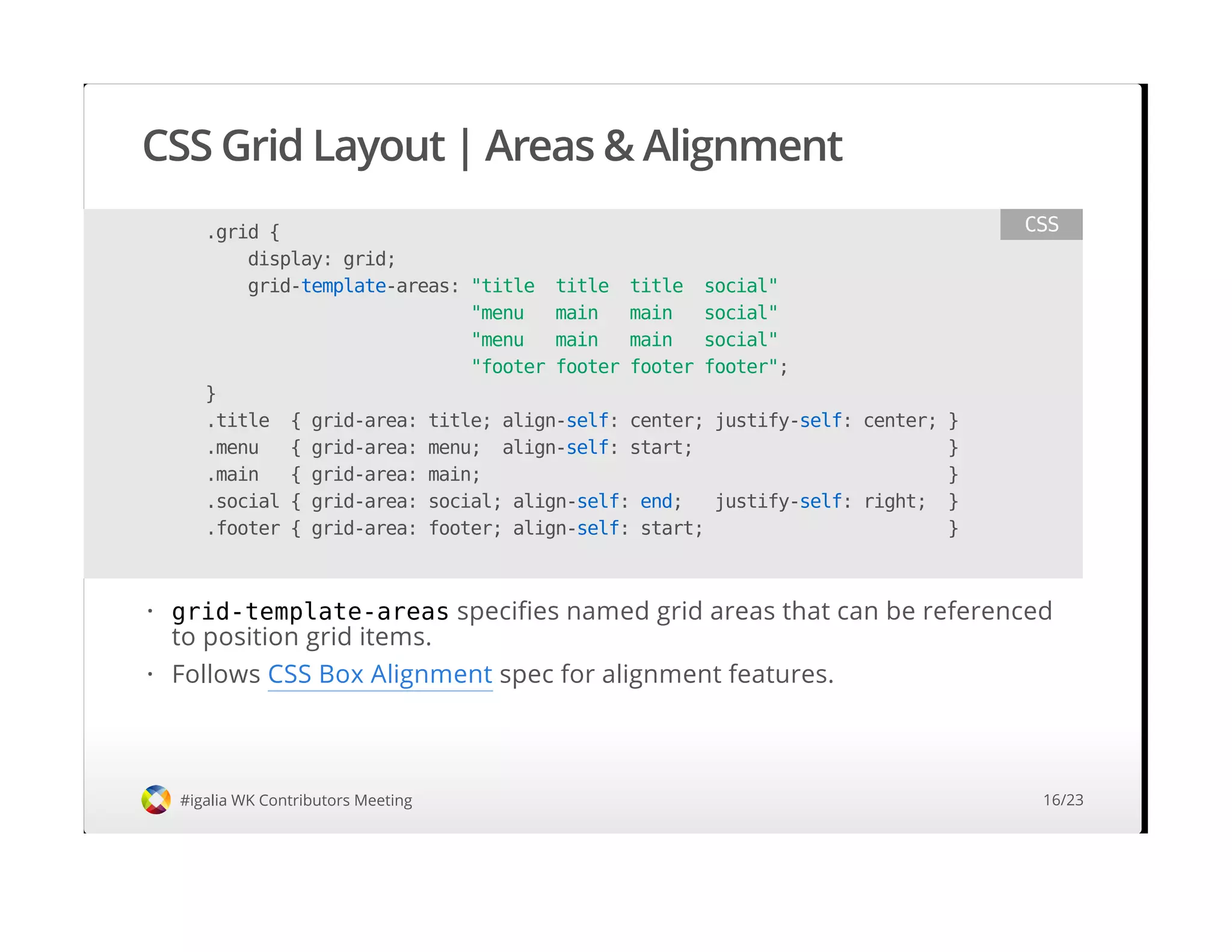 CSS Grid Layout | Areas & Alignment
#igalia WK Contributors Meeting
.grid {
display: grid;
grid-template-areas: "title title title social"
"menu main main social"
"menu main main social"
"footer footer footer footer";
}
.title { grid-area: title; align-self: center; justify-self: center; }
.menu { grid-area: menu; align-self: start; }
.main { grid-area: main; }
.social { grid-area: social; align-self: end; justify-self: right; }
.footer { grid-area: footer; align-self: start; }
CSS
grid-template-areas specifies named grid areas that can be referenced
to position grid items.
Follows CSS Box Alignment spec for alignment features.
·
·
16/23
 