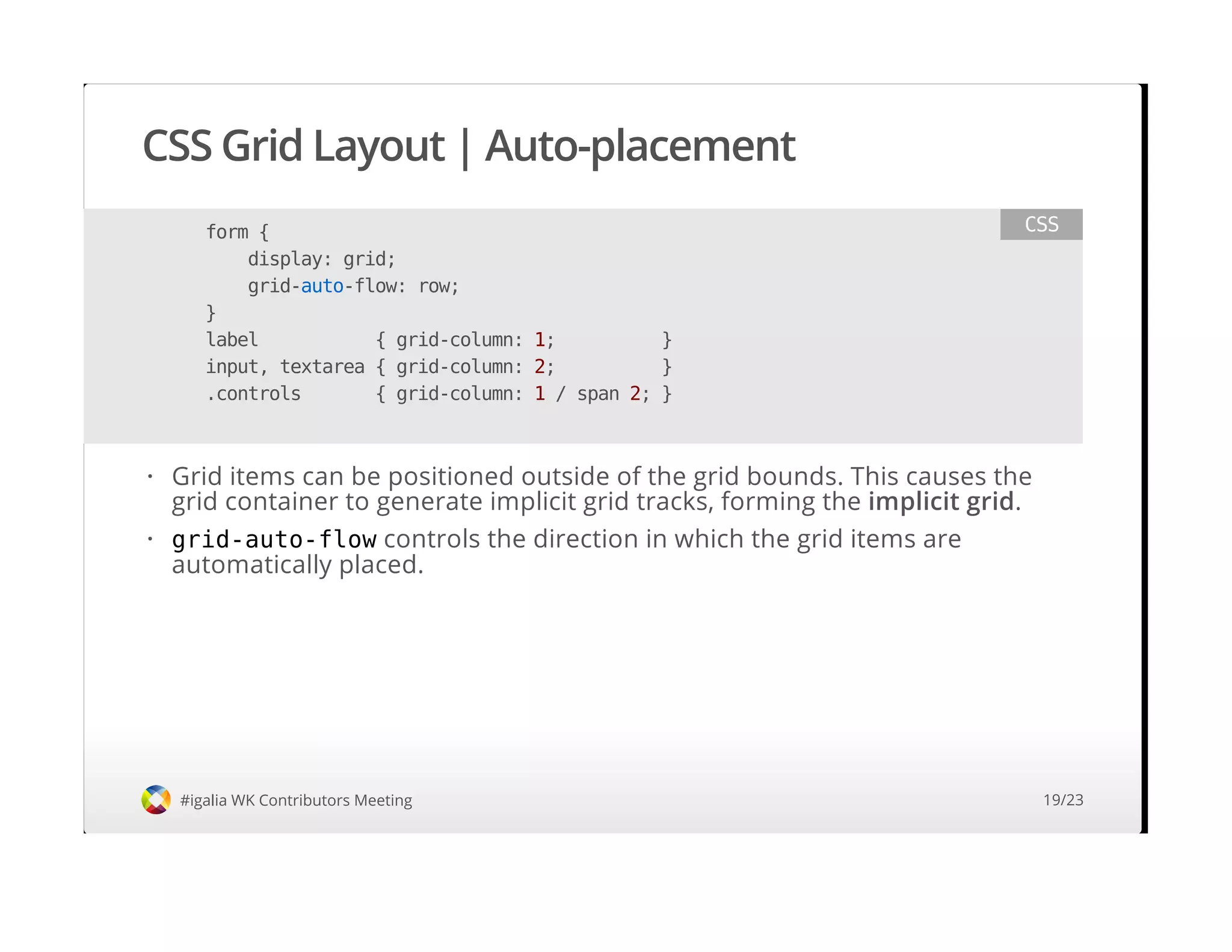 CSS Grid Layout | Auto-placement
#igalia WK Contributors Meeting
form {
display: grid;
grid-auto-flow: row;
}
label { grid-column: 1; }
input, textarea { grid-column: 2; }
.controls { grid-column: 1 / span 2; }
CSS
Grid items can be positioned outside of the grid bounds. This causes the
grid container to generate implicit grid tracks, forming the implicit grid.
grid-auto-flow controls the direction in which the grid items are
automatically placed.
·
·
19/23
 
