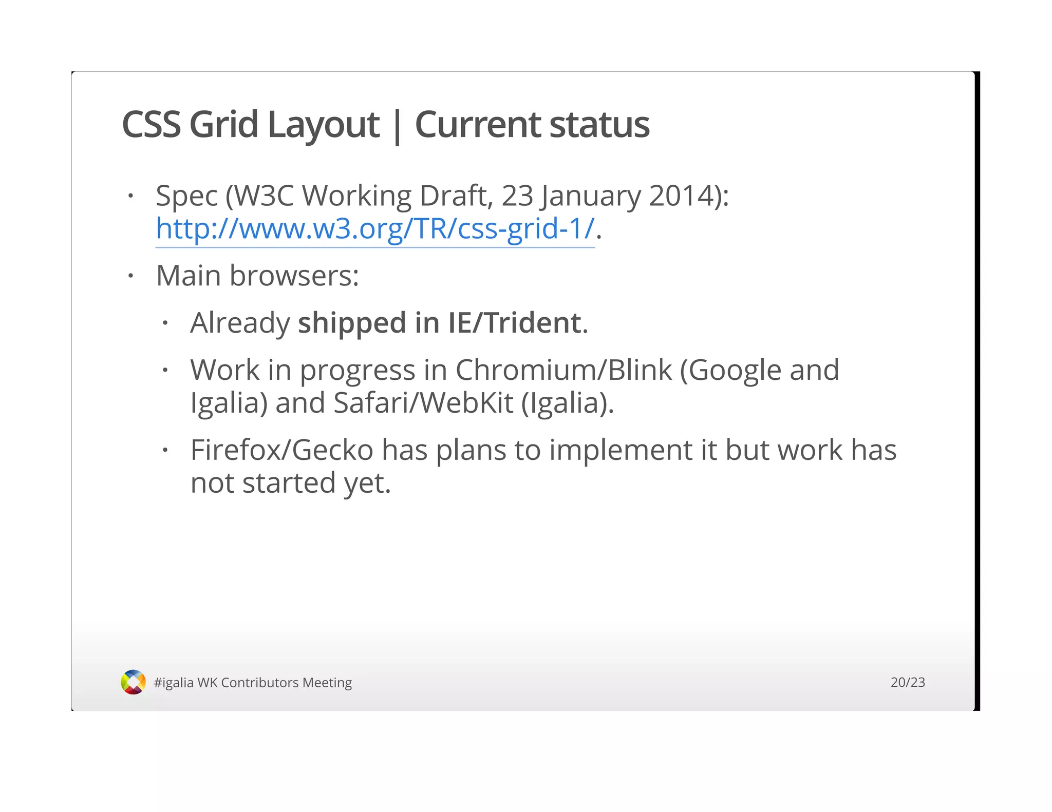 CSS Grid Layout | Current status
#igalia WK Contributors Meeting
Spec (W3C Working Draft, 23 January 2014):
http://www.w3.org/TR/css-grid-1/.
Main browsers:
·
·
Already shipped in IE/Trident.
Work in progress in Chromium/Blink (Google and
Igalia) and Safari/WebKit (Igalia).
Firefox/Gecko has plans to implement it but work has
not started yet.
·
·
·
20/23
 