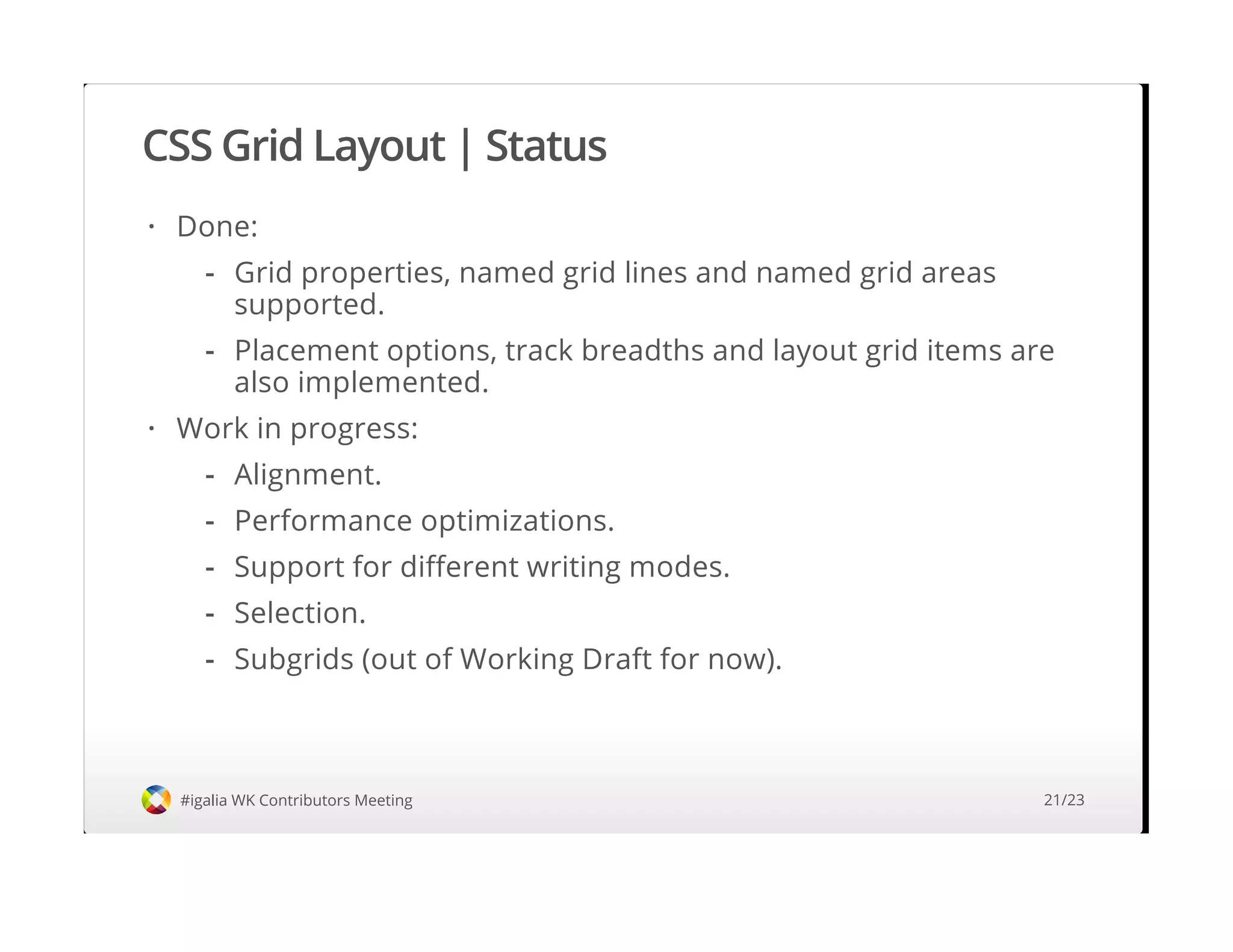 CSS Grid Layout | Status
#igalia WK Contributors Meeting
Done:
Work in progress:
·
Grid properties, named grid lines and named grid areas
supported.
Placement options, track breadths and layout grid items are
also implemented.
-
-
·
Alignment.
Performance optimizations.
Support for different writing modes.
Selection.
Subgrids (out of Working Draft for now).
-
-
-
-
-
21/23
 