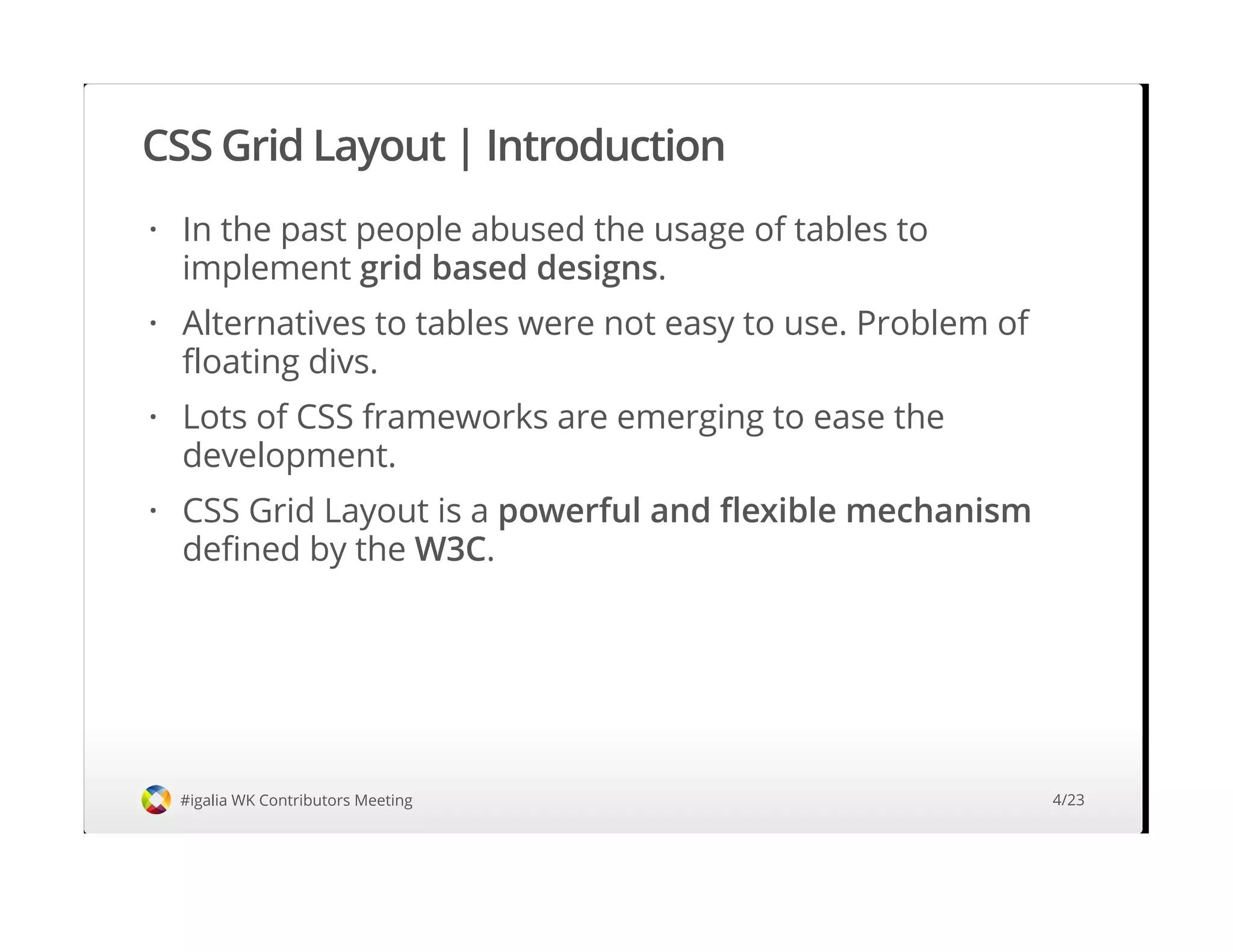 CSS Grid Layout | Introduction
#igalia WK Contributors Meeting
In the past people abused the usage of tables to
implement grid based designs.
Alternatives to tables were not easy to use. Problem of
floating divs.
Lots of CSS frameworks are emerging to ease the
development.
CSS Grid Layout is a powerful and flexible mechanism
defined by the W3C.
·
·
·
·
4/23
 
