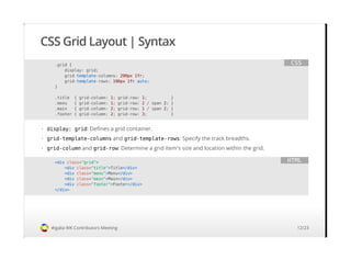 CSS Grid Layout | Syntax
#igalia WK Contributors Meeting
.grid {
display: grid;
grid-template-columns: 200px 1fr;
grid-template-rows: 100px 1fr auto;
}
.title { grid-column: 1; grid-row: 1; }
.menu { grid-column: 1; grid-row: 2 / span 2; }
.main { grid-column: 2; grid-row: 1 / span 2; }
.footer { grid-column: 2; grid-row: 3; }
CSS
display: grid: Defines a grid container.
grid-template-columns and grid-template-rows: Specify the track breadths.
grid-column and grid-row: Determine a grid item's size and location within the grid.
·
·
·
<div class="grid">
<div class="title">Title</div>
<div class="menu">Menu</div>
<div class="main">Main</div>
<div class="footer">Footer</div>
</div>
HTML
12/23
 