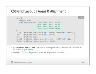 CSS Grid Layout | Areas & Alignment
#igalia WK Contributors Meeting
.grid {
display: grid;
grid-template-areas: "title title title social"
"menu main main social"
"menu main main social"
"footer footer footer footer";
}
.title { grid-area: title; align-self: center; justify-self: center; }
.menu { grid-area: menu; align-self: start; }
.main { grid-area: main; }
.social { grid-area: social; align-self: end; justify-self: right; }
.footer { grid-area: footer; align-self: start; }
CSS
grid-template-areas specifies named grid areas that can be referenced
to position grid items.
Follows CSS Box Alignment spec for alignment features.
·
·
16/23
 