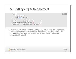 CSS Grid Layout | Auto-placement
#igalia WK Contributors Meeting
form {
display: grid;
grid-auto-flow: row;
}
label { grid-column: 1; }
input, textarea { grid-column: 2; }
.controls { grid-column: 1 / span 2; }
CSS
Grid items can be positioned outside of the grid bounds. This causes the
grid container to generate implicit grid tracks, forming the implicit grid.
grid-auto-flow controls the direction in which the grid items are
automatically placed.
·
·
19/23
 