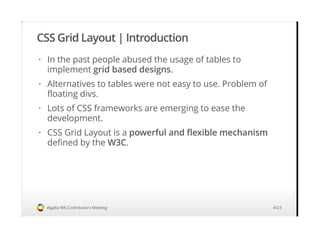CSS Grid Layout | Introduction
#igalia WK Contributors Meeting
In the past people abused the usage of tables to
implement grid based designs.
Alternatives to tables were not easy to use. Problem of
floating divs.
Lots of CSS frameworks are emerging to ease the
development.
CSS Grid Layout is a powerful and flexible mechanism
defined by the W3C.
·
·
·
·
4/23
 