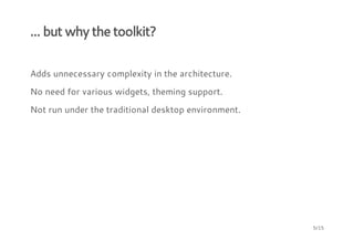 ... but why the toolkit?
Adds unnecessary complexity in the architecture.
No need for various widgets, theming support.
Not run under the traditional desktop environment.
5/15
 