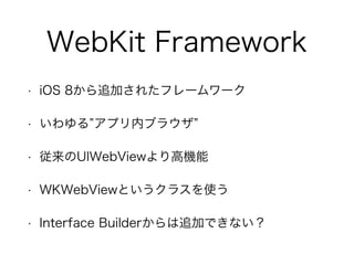 WebKit Framework
• iOS 8から追加されたフレームワーク
• いわゆる アプリ内ブラウザ
• 従来のUIWebViewより高機能
• WKWebViewというクラスを使う
• Interface Builderからは追加できない？
 