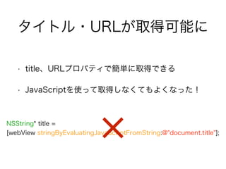 タイトル・URLが取得可能に
• title、URLプロパティで簡単に取得できる
• JavaScriptを使って取得しなくてもよくなった！
NSString* title =
[webView stringByEvaluatingJavaScriptFromString:@"document.title"];
 