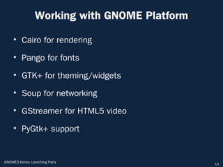 Working with GNOME Platform

    • Cairo for rendering

    • Pango for fonts

    • GTK+ for theming/widgets

    • Soup for networking

    • GStreamer for HTML5 video

    • PyGtk+ support


GNOME3 Korea Launching Party                  13
 