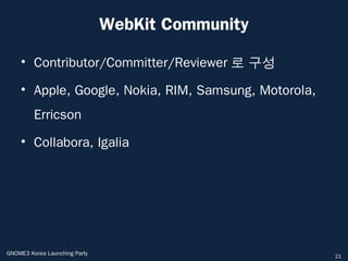 WebKit Community

    • Contributor/Committer/Reviewer 로 구성

    • Apple, Google, Nokia, RIM, Samsung, Motorola,
         Erricson
    • Collabora, Igalia




GNOME3 Korea Launching Party                          21
 