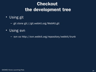 Checkout
                               the development tree
    • Using git
          – git clone git://git.webkit.org/WebKit.git

    • Using svn
          – svn co http://svn.webkit.org/repository/webkit/trunk




GNOME3 Korea Launching Party                                       24
 