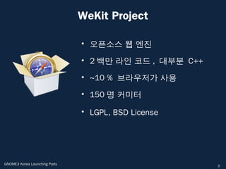 WeKit Project

                               • 오픈소스 웹 엔진

                               • 2 백만 라인 코드 , 대부분 C++

                               • ~10 % 브라우저가 사용

                               • 150 명 커미터

                               • LGPL, BSD License




GNOME3 Korea Launching Party                            3
 