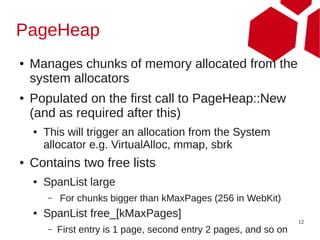 PageHeap
●   Manages chunks of memory allocated from the
    system allocators
●   Populated on the first call to PageHeap::New
    (and as required after this)
    ●   This will trigger an allocation from the System
        allocator e.g. VirtualAlloc, mmap, sbrk
●   Contains two free lists
    ●   SpanList large
        –   For chunks bigger than kMaxPages (256 in WebKit)
    ●   SpanList free_[kMaxPages]
                                                                     12
        –   First entry is 1 page, second entry 2 pages, and so on
 