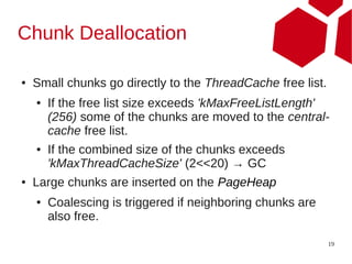 Chunk Deallocation

●   Small chunks go directly to the ThreadCache free list.
    ●   If the free list size exceeds 'kMaxFreeListLength'
        (256) some of the chunks are moved to the central-
        cache free list.
    ●   If the combined size of the chunks exceeds
        'kMaxThreadCacheSize' (2<<20) → GC
●   Large chunks are inserted on the PageHeap
    ●   Coalescing is triggered if neighboring chunks are
        also free.

                                                             19
 