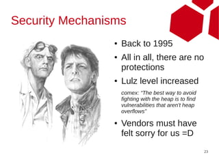 Security Mechanisms
                 ●   Back to 1995
                 ●   All in all, there are no
                     protections
                 ●   Lulz level increased
                     comex: “The best way to avoid
                     fighting with the heap is to find
                     vulnerabilities that aren't heap
                     overflows”

                 ●   Vendors must have
                     felt sorry for us =D
                                                         23
 