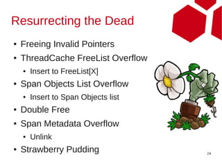 Resurrecting the Dead
●   Freeing Invalid Pointers
●   ThreadCache FreeList Overflow
    ●   Insert to FreeList[X]
●   Span Objects List Overflow
    ●   Insert to Span Objects list
●   Double Free
●   Span Metadata Overflow
    ●   Unlink
●   Strawberry Pudding                24
 