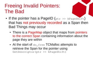 Freeing Invalid Pointers:
The Bad
●   If the pointer has a PageID (ptr >> kPageShift)
    that has not previously recorded as a Span then
    Bad Things may occur
    ●   There is a PageMap object that maps from pointers
        to the correct Span containing information about the
        page they are within
    ●   At the start of do_free TCMalloc attempts to
        retrieve the Span for the pointer using
        GetDescriptor(ptr >> kPageShift)
 