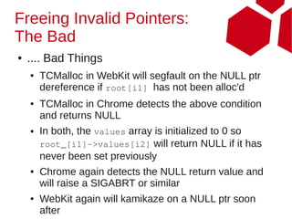 Freeing Invalid Pointers:
The Bad
●   .... Bad Things
    ●   TCMalloc in WebKit will segfault on the NULL ptr
        dereference if root[i1] has not been alloc'd
    ●   TCMalloc in Chrome detects the above condition
        and returns NULL
    ●   In both, the values array is initialized to 0 so
        root_[i1]->values[i2] will return NULL if it has
        never been set previously
    ●   Chrome again detects the NULL return value and
        will raise a SIGABRT or similar
    ●   WebKit again will kamikaze on a NULL ptr soon
        after
 
