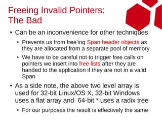 Freeing Invalid Pointers:
The Bad
●   Can be an inconvenience for other techniques
    ●   Prevents us from free'ing Span header objects as
        they are allocated from a separate pool of memory
    ●   We have to be careful not to trigger free calls on
        pointers we insert into free lists after they are
        handed to the application if they are not in a valid
        Span
●   As a side note, the above two level array is
    used for 32-bit Linux/OS X, 32-bit Windows
    uses a flat array and 64-bit * uses a radix tree
    ●   For our purposes the result is effectively the same
 